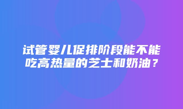 试管婴儿促排阶段能不能吃高热量的芝士和奶油？