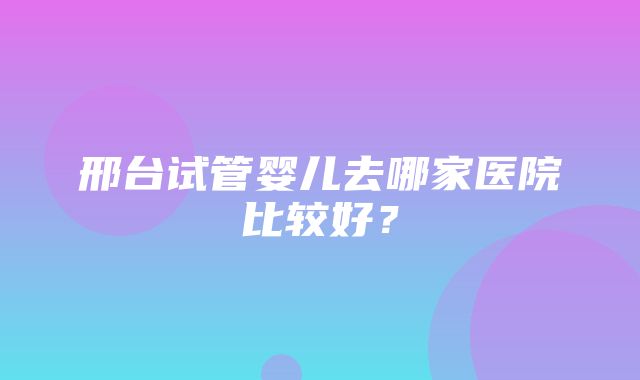 邢台试管婴儿去哪家医院比较好？