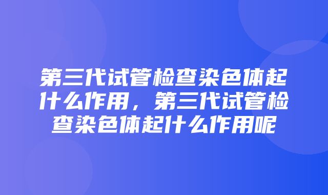 第三代试管检查染色体起什么作用，第三代试管检查染色体起什么作用呢