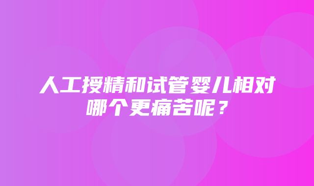 人工授精和试管婴儿相对哪个更痛苦呢？