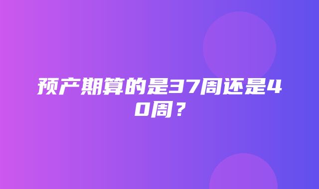 预产期算的是37周还是40周？