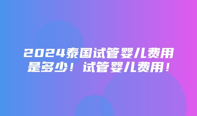 2024泰国试管婴儿费用是多少！试管婴儿费用！