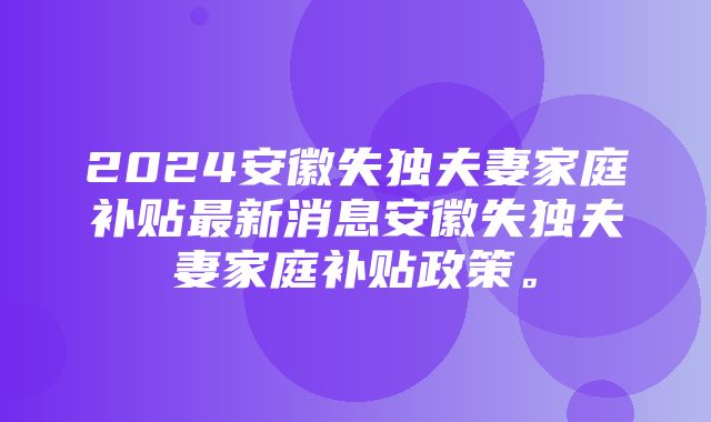 2024安徽失独夫妻家庭补贴最新消息安徽失独夫妻家庭补贴政策。