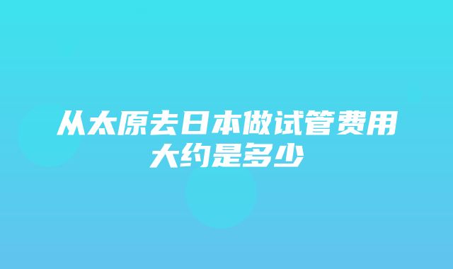 从太原去日本做试管费用大约是多少