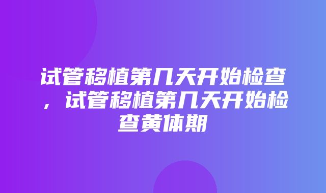 试管移植第几天开始检查，试管移植第几天开始检查黄体期