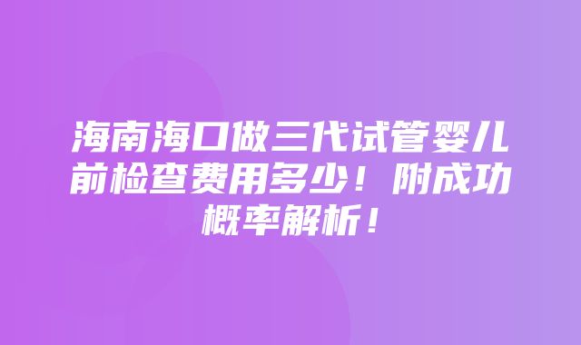 海南海口做三代试管婴儿前检查费用多少！附成功概率解析！