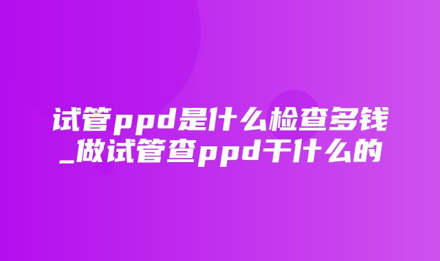 试管ppd是什么检查多钱_做试管查ppd干什么的