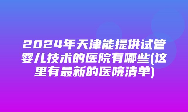 2024年天津能提供试管婴儿技术的医院有哪些(这里有最新的医院清单)