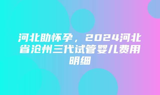 河北助怀孕，2024河北省沧州三代试管婴儿费用明细