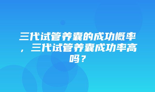 三代试管养囊的成功概率，三代试管养囊成功率高吗？