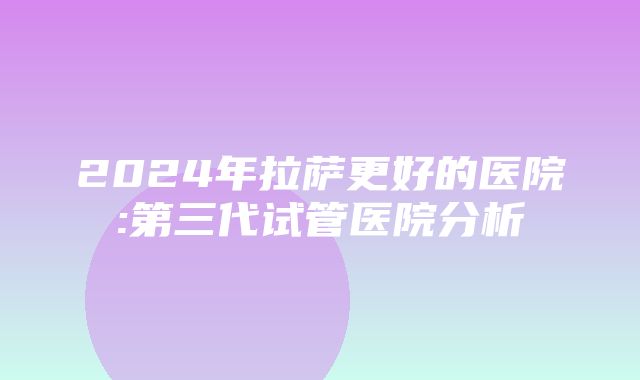 2024年拉萨更好的医院:第三代试管医院分析