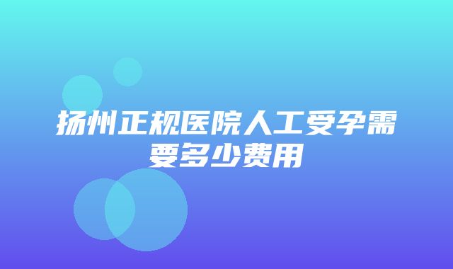 扬州正规医院人工受孕需要多少费用