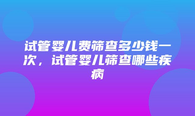 试管婴儿费筛查多少钱一次，试管婴儿筛查哪些疾病