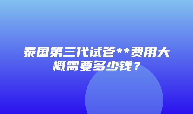 泰国第三代试管**费用大概需要多少钱？