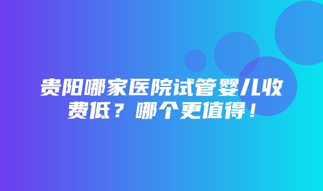 贵阳哪家医院试管婴儿收费低？哪个更值得！