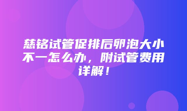 慈铭试管促排后卵泡大小不一怎么办，附试管费用详解！