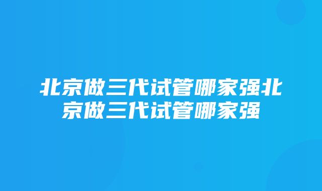 北京做三代试管哪家强北京做三代试管哪家强