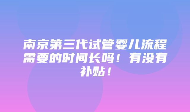 南京第三代试管婴儿流程需要的时间长吗！有没有补贴！