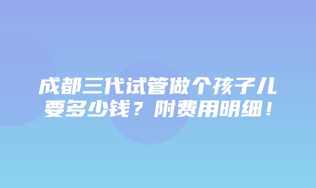 成都三代试管做个孩子儿要多少钱？附费用明细！