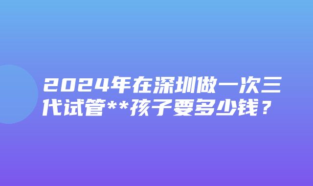 ​2024年在深圳做一次三代试管**孩子要多少钱？