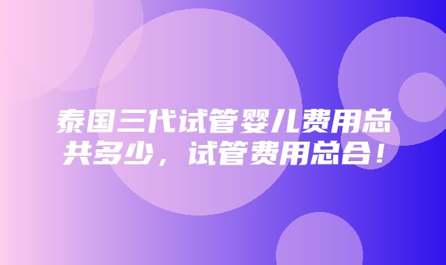 泰国三代试管婴儿费用总共多少，试管费用总合！