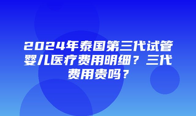 2024年泰国第三代试管婴儿医疗费用明细？三代费用贵吗？