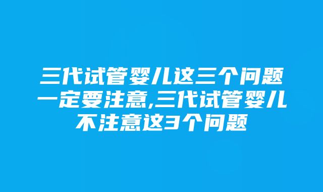 三代试管婴儿这三个问题一定要注意,三代试管婴儿不注意这3个问题