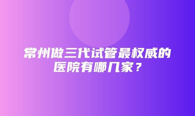 常州做三代试管最权威的医院有哪几家？