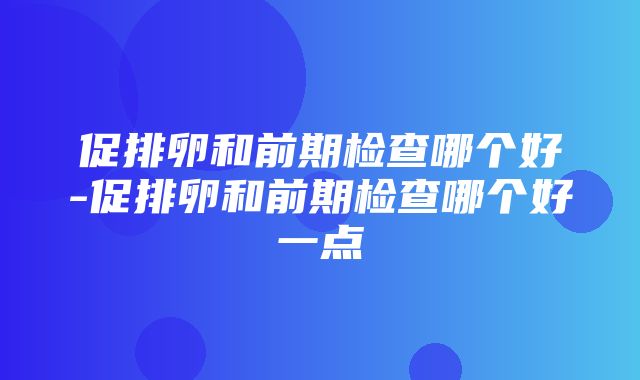 促排卵和前期检查哪个好-促排卵和前期检查哪个好一点