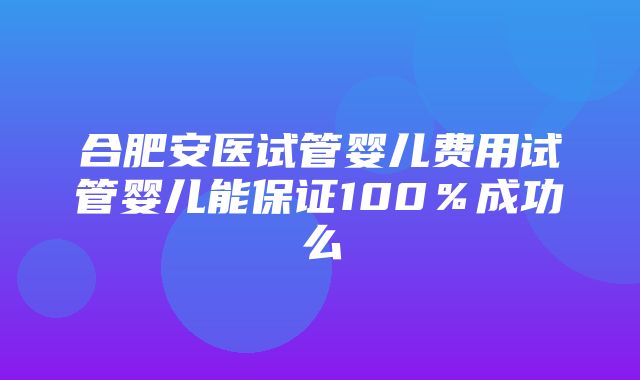 合肥安医试管婴儿费用试管婴儿能保证100％成功么