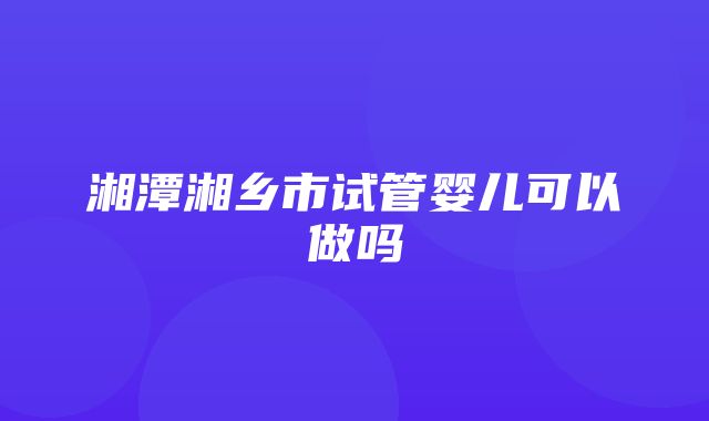 湘潭湘乡市试管婴儿可以做吗