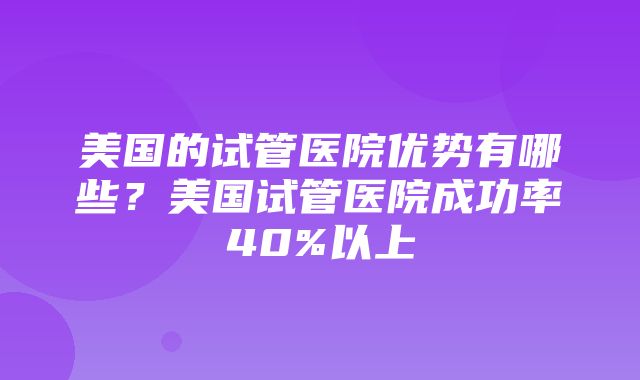 美国的试管医院优势有哪些？美国试管医院成功率40%以上