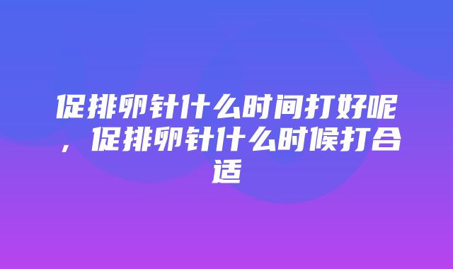 促排卵针什么时间打好呢，促排卵针什么时候打合适