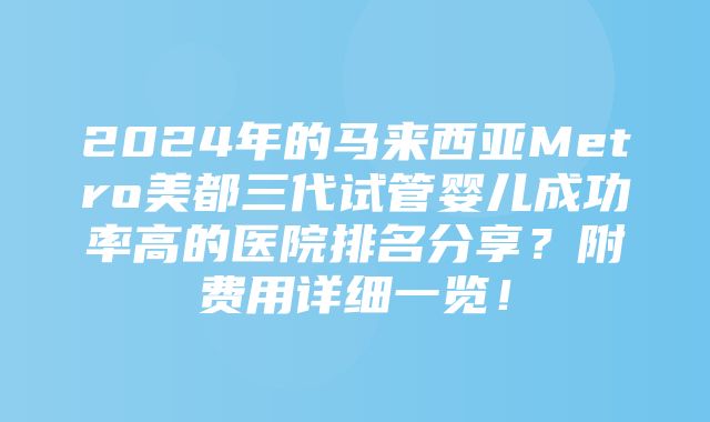 2024年的马来西亚Metro美都三代试管婴儿成功率高的医院排名分享？附费用详细一览！