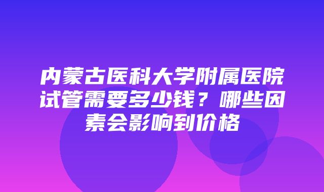 内蒙古医科大学附属医院试管需要多少钱？哪些因素会影响到价格