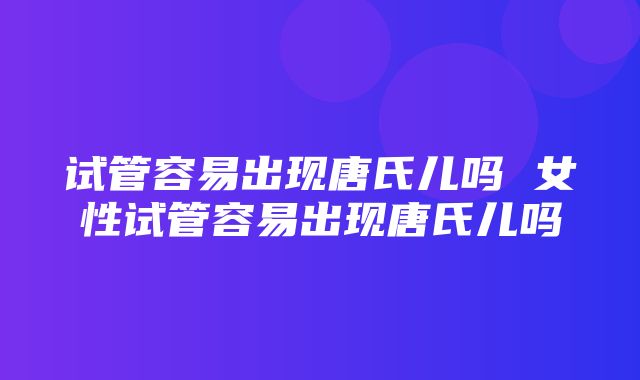 试管容易出现唐氏儿吗 女性试管容易出现唐氏儿吗