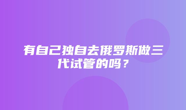 有自己独自去俄罗斯做三代试管的吗？