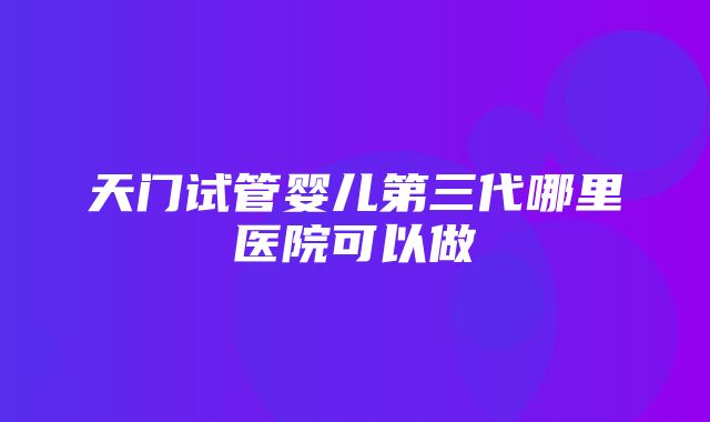 天门试管婴儿第三代哪里医院可以做