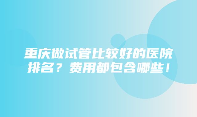 重庆做试管比较好的医院排名？费用都包含哪些！