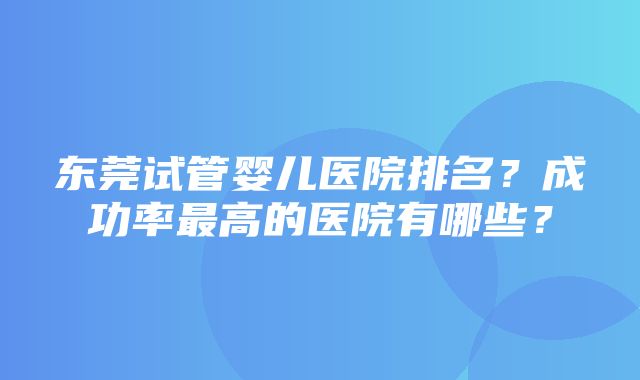 东莞试管婴儿医院排名？成功率最高的医院有哪些？