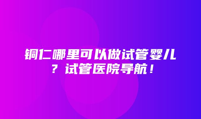 铜仁哪里可以做试管婴儿？试管医院导航！