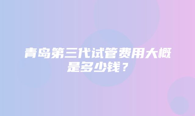 青岛第三代试管费用大概是多少钱？