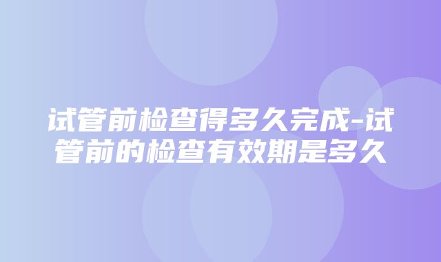 试管前检查得多久完成-试管前的检查有效期是多久