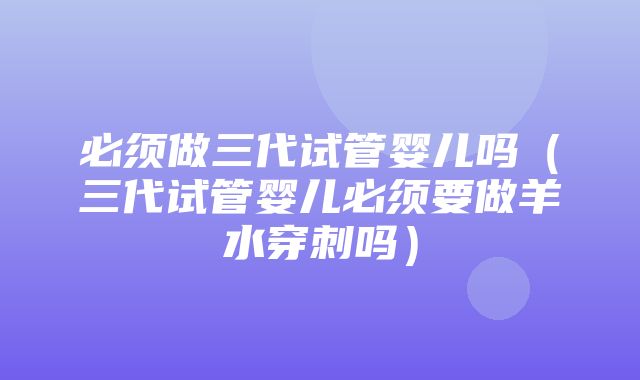 必须做三代试管婴儿吗（三代试管婴儿必须要做羊水穿刺吗）