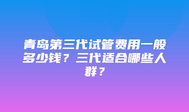 青岛第三代试管费用一般多少钱？三代适合哪些人群？