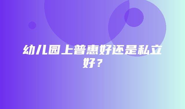 幼儿园上普惠好还是私立好？