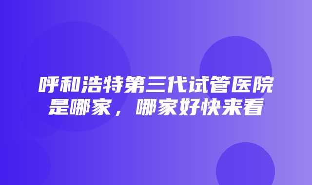 呼和浩特第三代试管医院是哪家，哪家好快来看