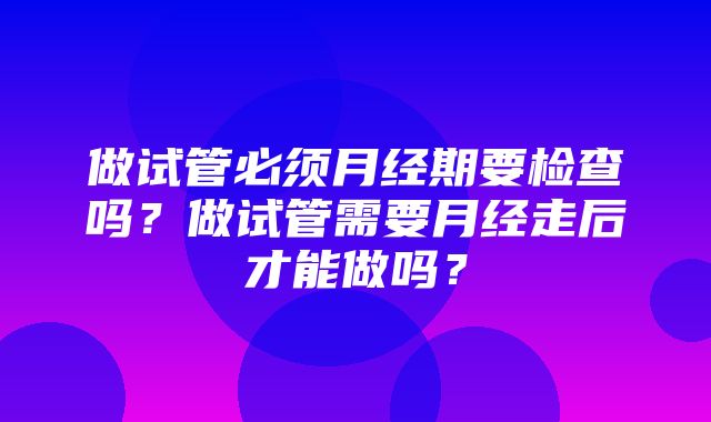 做试管必须月经期要检查吗？做试管需要月经走后才能做吗？