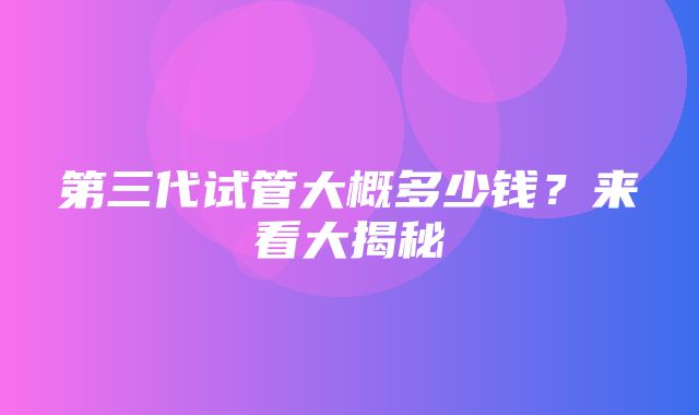 第三代试管大概多少钱？来看大揭秘