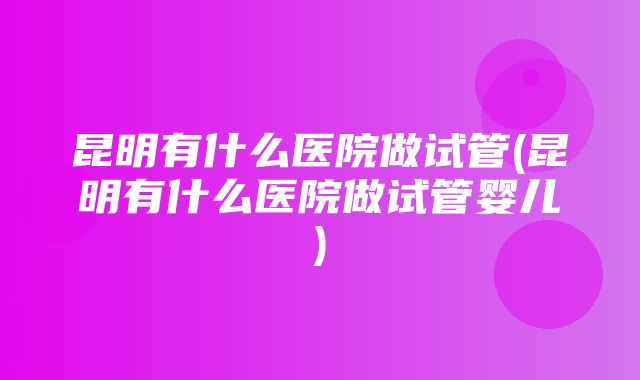 昆明有什么医院做试管(昆明有什么医院做试管婴儿)